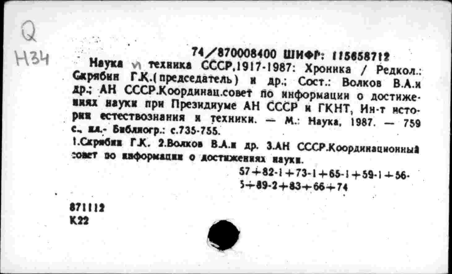 ﻿74/870008400 ШИФР: (18658718
Наука VI техника СССР.1917-1987: Хроника / Редкол.: Скрябин ГК.( председатель) и др.; Сост.: Волков В.А.и др^ АН СССР.Координац.совеТ По информации о достижениях науки при Президиуме АН СССР и ГКНТ, Ин-т история естествознания я техники. — М.: Наука, 1987. — 759 в, ВЛ.- Бвйлвогр.: с.735-755.
1.Сжрвбвв ГХ. 2.Волхов ВЛ.в др. ЗАН СССР.Коордииационны1 :овет оо вяформаои о достжжеввях ваукв.
57+82-I + 73-1 + 65-1 + 59-1 + 56-
5+89-2+83+66+74